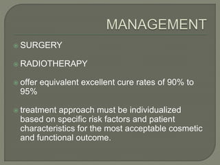  SURGERY
 RADIOTHERAPY
 offer equivalent excellent cure rates of 90% to
95%
 treatment approach must be individualized
based on specific risk factors and patient
characteristics for the most acceptable cosmetic
and functional outcome.
 
