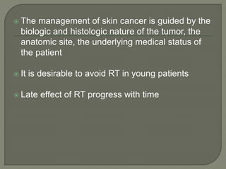  The management of skin cancer is guided by the
biologic and histologic nature of the tumor, the
anatomic site, the underlying medical status of
the patient
 It is desirable to avoid RT in young patients
 Late effect of RT progress with time
 