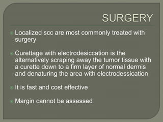  Localized scc are most commonly treated with
surgery
 Curettage with electrodesiccation is the
alternatively scraping away the tumor tissue with
a curette down to a firm layer of normal dermis
and denaturing the area with electrodessication
 It is fast and cost effective
 Margin cannot be assessed
 