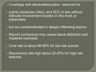  Curettage with electrodesiccation reserved for
 actinic keratoses (AKs), and SCC in situ without
follicular involvement located on the trunk or
extremities
 but are contraindicated in deeply infiltrating lesions
 Wound contracture may cause tissue distortion and
impaired cosmesis
 Cure rate is about 90-95% for low risk tumors
 Recurrence rate high about 20-25% for high risk
features
 