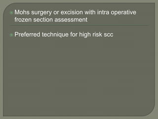  Mohs surgery or excision with intra operative
frozen section assessment
 Preferred technique for high risk scc
 