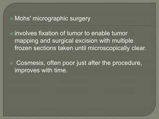  Mohs' micrographic surgery
 involves fixation of tumor to enable tumor
mapping and surgical excision with multiple
frozen sections taken until microscopically clear.
 Cosmesis, often poor just after the procedure,
improves with time.
 