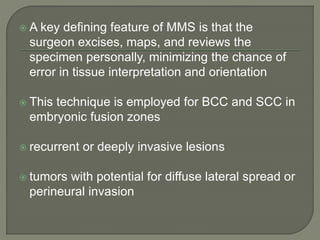  A key defining feature of MMS is that the
surgeon excises, maps, and reviews the
specimen personally, minimizing the chance of
error in tissue interpretation and orientation
 This technique is employed for BCC and SCC in
embryonic fusion zones
 recurrent or deeply invasive lesions
 tumors with potential for diffuse lateral spread or
perineural invasion
 