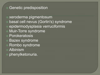  Genetic predisposition
 xeroderma pigmentosum
 basal cell nevus (Gorlin's) syndrome
 epidermodysplasia verruciformis
 Muir-Torre syndrome
 Porokeratosis
 Bazex syndrome
 Rombo syndrome
 Albinism
 phenylketonuria.
 