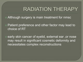  Although surgery is main treatment for nmsc
 Patient preference and other factor may lead to
choice of RT
 early skin cancer of eyelid, external ear ,or nose
may result in significant cosmetic deformity and
necessitates complex reconstructions
 