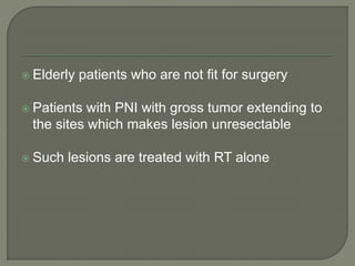  Elderly patients who are not fit for surgery
 Patients with PNI with gross tumor extending to
the sites which makes lesion unresectable
 Such lesions are treated with RT alone
 