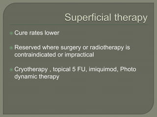  Cure rates lower
 Reserved where surgery or radiotherapy is
contraindicated or impractical
 Cryotherapy , topical 5 FU, imiquimod, Photo
dynamic therapy
 