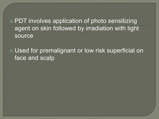 PDT involves application of photo sensitizing
agent on skin followed by irradiation with light
source
 Used for premalignant or low risk superficial on
face and scalp
 