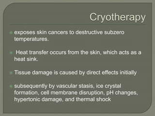  exposes skin cancers to destructive subzero
temperatures.
 Heat transfer occurs from the skin, which acts as a
heat sink.
 Tissue damage is caused by direct effects initially
 subsequently by vascular stasis, ice crystal
formation, cell membrane disruption, pH changes,
hypertonic damage, and thermal shock
 