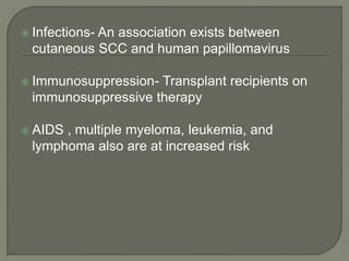  Infections- An association exists between
cutaneous SCC and human papillomavirus
 Immunosuppression- Transplant recipients on
immunosuppressive therapy
 AIDS , multiple myeloma, leukemia, and
lymphoma also are at increased risk
 