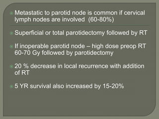  Metastatic to parotid node is common if cervical
lymph nodes are involved (60-80%)
 Superficial or total parotidectomy followed by RT
 If inoperable parotid node – high dose preop RT
60-70 Gy followed by parotidectomy
 20 % decrease in local recurrence with addition
of RT
 5 YR survival also increased by 15-20%
 