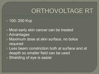  100- 250 Kvp
 Most early skin cancer can be treated
 Advantages
 Maximum dose at skin surface, no bolus
required
 Less beam constriction both at surface and at
deapth so smaller field can be used
 Shielding of eye is easier
 