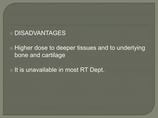  DISADVANTAGES
 Higher dose to deeper tissues and to underlying
bone and cartilage
 It is unavailable in most RT Dept.
 