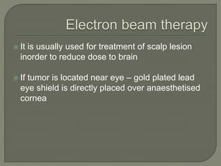  It is usually used for treatment of scalp lesion
inorder to reduce dose to brain
 If tumor is located near eye – gold plated lead
eye shield is directly placed over anaesthetised
cornea
 