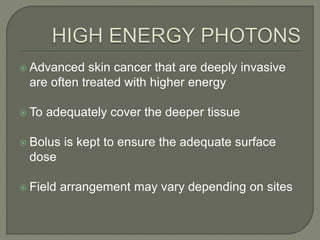  Advanced skin cancer that are deeply invasive
are often treated with higher energy
 To adequately cover the deeper tissue
 Bolus is kept to ensure the adequate surface
dose
 Field arrangement may vary depending on sites
 