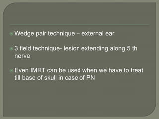  Wedge pair technique – external ear
 3 field technique- lesion extending along 5 th
nerve
 Even IMRT can be used when we have to treat
till base of skull in case of PN
 