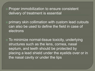  Proper immobilization to ensure consistent
delivery of treatment is essential
 primary skin collimation with custom lead cutouts
can also be used to define the field in case of
electrons
 To minimize normal-tissue toxicity, underlying
structures such as the lens, cornea, nasal
septum, and teeth should be protected by
placing a lead shield under the eyelids over or in
the nasal cavity or under the lips
 