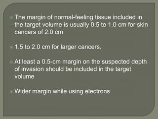  The margin of normal-feeling tissue included in
the target volume is usually 0.5 to 1.0 cm for skin
cancers of 2.0 cm
 1.5 to 2.0 cm for larger cancers.
 At least a 0.5-cm margin on the suspected depth
of invasion should be included in the target
volume
 Wider margin while using electrons
 