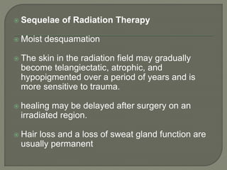  Sequelae of Radiation Therapy
 Moist desquamation
 The skin in the radiation field may gradually
become telangiectatic, atrophic, and
hypopigmented over a period of years and is
more sensitive to trauma.
 healing may be delayed after surgery on an
irradiated region.
 Hair loss and a loss of sweat gland function are
usually permanent
 