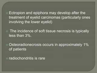  Ectropion and epiphora may develop after the
treatment of eyelid carcinomas (particularly ones
involving the lower eyelid)
 The incidence of soft tissue necrosis is typically
less than 3%.
 Osteoradionecrosis occurs in approximately 1%
of patients
 radiochondritis is rare
 