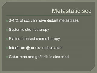  3-4 % of scc can have distant metastases
 Systemic chemotherapy
 Platinum based chemotherapy
 Interferon @ or cis- retinoic acid
 Cetuximab and gefitinib is also tried
 