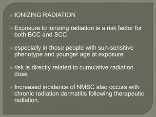  IONIZING RADIATION
 Exposure to ionizing radiation is a risk factor for
both BCC and SCC
 especially in those people with sun-sensitive
phenotype and younger age at exposure
 risk is directly related to cumulative radiation
dose
 Increased incidence of NMSC also occurs with
chronic radiation dermatitis following therapeutic
radiation.
 