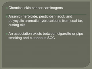  Chemical skin cancer carcinogens
 Arsenic (herbicide, pesticide ), soot, and
polycyclic aromatic hydrocarbons from coal tar,
cutting oils
 An association exists between cigarette or pipe
smoking and cutaneous SCC
 