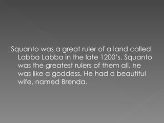 Squanto was a great ruler of a land called Labba Labba in the late 1200’s. Squanto was the greatest rulers of them all, he was like a goddess. He had a beautiful wife, named Brenda.  