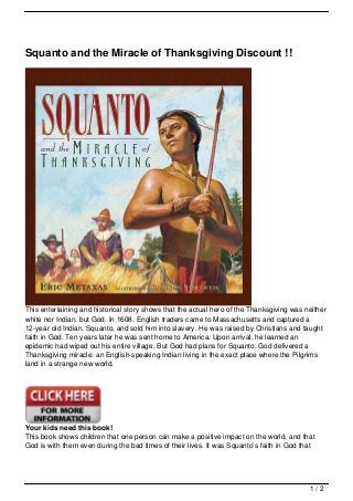 Squanto and the Miracle of Thanksgiving Discount !!




This entertaining and historical story shows that the actual hero of the Thanksgiving was neither
white nor Indian, but God. In 1608, English traders came to Massachusetts and captured a
12-year old Indian, Squanto, and sold him into slavery. He was raised by Christians and taught
faith in God. Ten years later he was sent home to America. Upon arrival, he learned an
epidemic had wiped out his entire village. But God had plans for Squanto. God delivered a
Thanksgiving miracle: an English-speaking Indian living in the exact place where the Pilgrims
land in a strange new world.




Your kids need this book!
This book shows children that one person can make a positive impact on the world, and that
God is with them even during the bad times of their lives. It was Squanto’s faith in God that




                                                                                           1/2
 