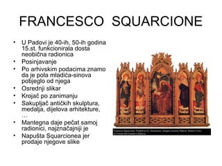 FRANCESCO SQUARCIONE
• U Padovi je 40-ih, 50-ih godina
15.st. funkcionirala dosta
neobična radionica
• Posinjavanje
• Po arhivskim podacima znamo
da je pola mladića-sinova
pobjeglo od njega
• Osrednji slikar
• Krojač po zanimanju
• Sakupljač antičkih skulptura,
medalja, dijelova arhitekture,
…
• Mantegna daje pečat samoj
radionici, najznačajniji je
• Napušta Squarcionea jer
prodaje njegove slike
 