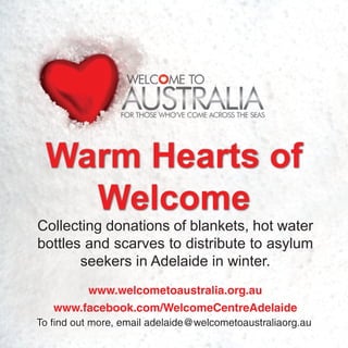 Warm Hearts of
Welcome
Collecting donations of blankets, hot water
bottles and scarves to distribute to asylum
seekers in Adelaide in winter.
www.welcometoaustralia.org.au
www.facebook.com/WelcomeCentreAdelaide
To find out more, email adelaide@welcometoaustraliaorg.au
 