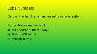 Cube Numbers
Discover the first 5 cube numbers using an investigation.
Starter: Today’s number is 18.
a) Is it a square number? Why?
b) Find its HCF with 9.
c) Multiply it by 7.
 
