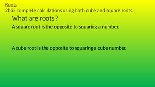 What are roots?
Roots
2ba2 complete calculations using both cube and square roots.
A square root is the opposite to squaring a number.
A cube root is the opposite to squaring a cube number.
 