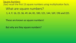 What are square numbers?
1, 4, 9, 16, 25, 36, 49, 64, 81, 100, 121, 144, 169, 196 and 225.
These are known as square numbers!
But why are they square numbers?
Square Numbers
2ba2 recall the first 15 square numbers using multiplication facts.
 