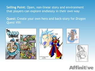 Selling Point:  Open, non-linear story and environment that players can explore endlessly in their own way Quest:  Create your own hero and back-story for  Dragon Quest VIII : 