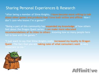 Sharing Personal Experiences & Research “ After being a member of Slime Knights,   I have become more willing to talk about other games and products that I love both online and offline .  Now I don’t care who knows I’m a gamer!” “ Being a part of this community has   expanded my knowledge   of how others feel about the Dragon Quest series.   I can make more educated recommendations of its titles to others , knowing how so many people here fell in love with the games.” “ I just want to say that Slime Knights really   increased my loyalty to Dragon Quest . The fact that you are   taking note of what consumers want   is very important to me.”  