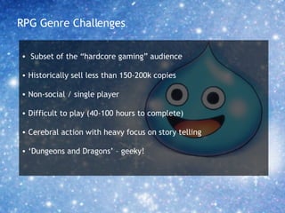 RPG Genre Challenges Subset of the “hardcore gaming” audience Historically sell less than 150-200k copies Non-social / single player Difficult to play (40-100 hours to complete) Cerebral action with heavy focus on story telling ‘ Dungeons and Dragons’ – geeky! 