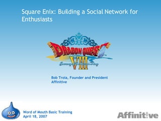Square Enix: Building a Social Network for Enthusiasts Word of Mouth Basic Training April 18, 2007 Bob Troia, Founder and President Affinitive 