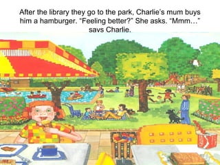 After the library they go to the park, Charlie’s mum buys him a hamburger. “Feeling better?” She asks. “Mmm…” says Charlie. 