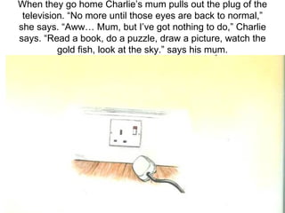 When they go home Charlie’s mum pulls out the plug of the television. “No more until those eyes are back to normal,” she says. “Aww… Mum, but I’ve got nothing to do,” Charlie says. “Read a book, do a puzzle, draw a picture, watch the gold fish, look at the sky.” says his mum. 