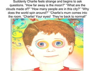 Suddenly Charlie feels strange and begins to ask questions. “How far away is the moon?” “What are the clouds made of?” “How many people are in this city?” “Why does the world spin around?” “Charlie’s mum comes into the room. “Charlie! Your eyes!  They’re back to normal!” 