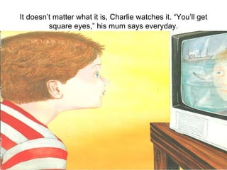 It doesn’t matter what it is, Charlie watches it. “You’ll get square eyes,” his mum says everyday. 