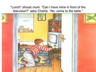 “ Lunch” shouts mum. “Can I have mine in front of the television?” asks Charlie. “No, come to the table.” 
