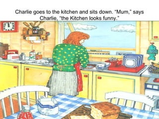 Charlie goes to the kitchen and sits down. “Mum,” says Charlie, “the Kitchen looks funny.” 
