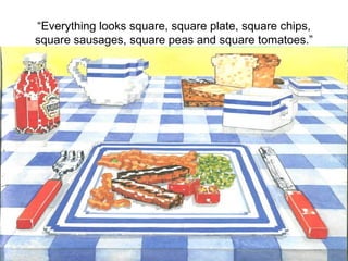 “ Everything looks square, square plate, square chips, square sausages, square peas and square tomatoes.” 