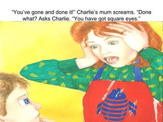 “ You’ve gone and done it!” Charlie’s mum screams. “Done what? Asks Charlie. “You have got square eyes.” 