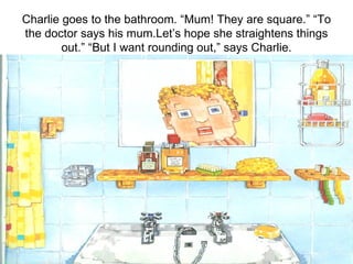 Charlie goes to the bathroom. “Mum! They are square.” “To the doctor says his mum.Let’s hope she straightens things out.” “But I want rounding out,” says Charlie. 