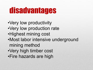disadvantages
•Very low productivity
•Very low production rate
•Highest mining cost
•Most labor intensive underground
mining method
•Very high timber cost
•Fire hazards are high
 