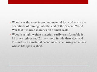 • Wood was the most important material for workers in the
operations of mining until the end of the Second World
War that it is used in mines on a small scale.
• Wood is a light weight material, easily transformable is
11 times lighter and 2 times more fragile than steel and
this makes it a material economical when using on mines
whose life span is short.
 