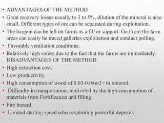 • ADVANTAGES OF THE METHOD
• Great recovery losses usually to 3 to 5%, dilution of the mineral is also
small. Different types of ore can be separated during exploitation.
• The bargain can be left on farms as a fill or support. Ga From the farm
areas can easily be traced galleries exploitation and conduct polling.
• Favorable ventilation conditions.
• Relatively high safety due to the fact that the farms are immediately.
DISADVANTAGES OF THE METHOD
• High extraction cost.
• Low productivity.
• High consumption of wood of 0.03-0.04m3 / tn mineral.
• Difficulty in transportation, motivated by the high consumption of
materials from Fortification and filling.
• Fire hazard
• Limited starting speed when exploiting powerful deposits.
 